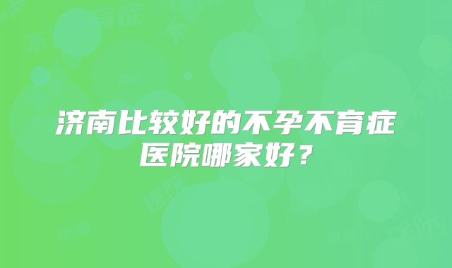 济南比较好的不孕不育症医院哪家好？