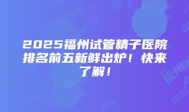 2025福州试管精子医院排名前五新鲜出炉！快来了解！