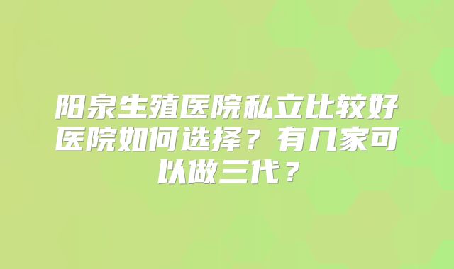阳泉生殖医院私立比较好医院如何选择？有几家可以做三代？