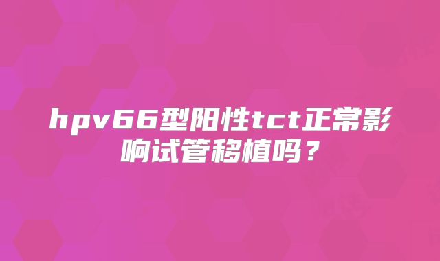 hpv66型阳性tct正常影响试管移植吗？