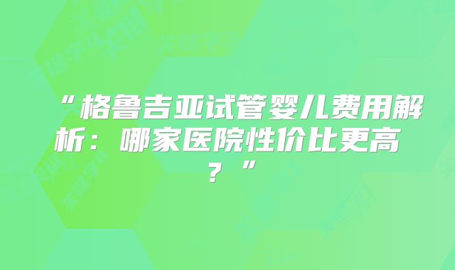 “格鲁吉亚试管婴儿费用解析：哪家医院性价比更高？”