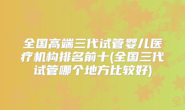 全国高端三代试管婴儿医疗机构排名前十(全国三代试管哪个地方比较好)