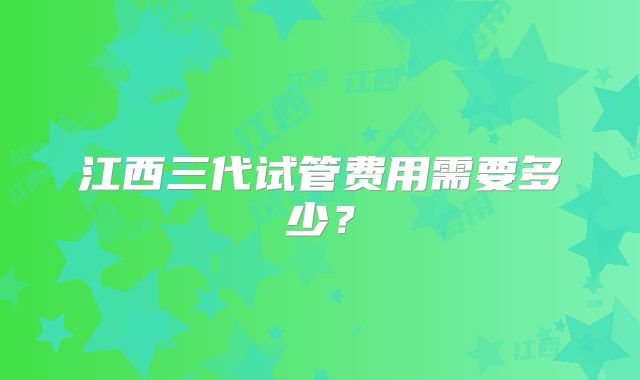 江西三代试管费用需要多少？