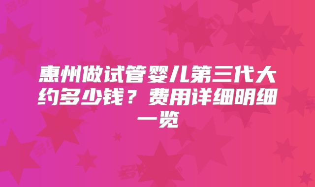 惠州做试管婴儿第三代大约多少钱？费用详细明细一览