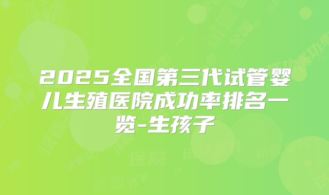 2025全国第三代试管婴儿生殖医院成功率排名一览-生孩子