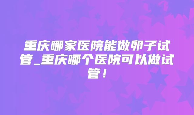 重庆哪家医院能做卵子试管_重庆哪个医院可以做试管！