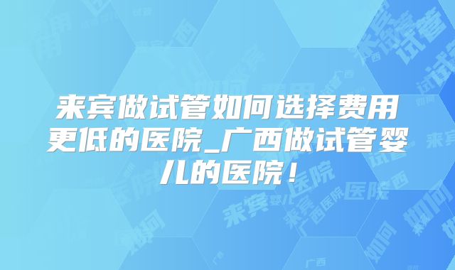 来宾做试管如何选择费用更低的医院_广西做试管婴儿的医院！