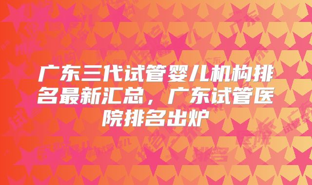 广东三代试管婴儿机构排名最新汇总，广东试管医院排名出炉