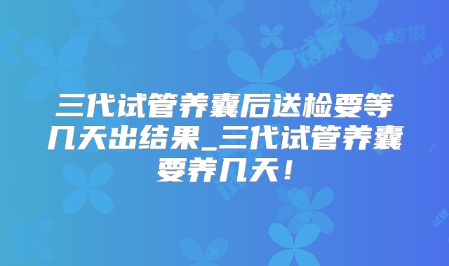 三代试管养囊后送检要等几天出结果_三代试管养囊要养几天！