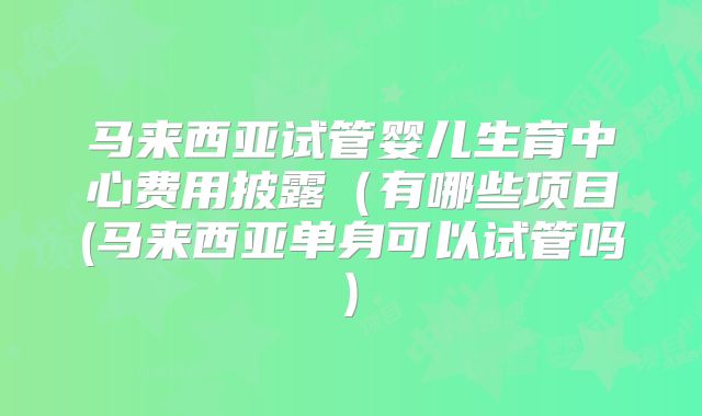 马来西亚试管婴儿生育中心费用披露（有哪些项目(马来西亚单身可以试管吗)
