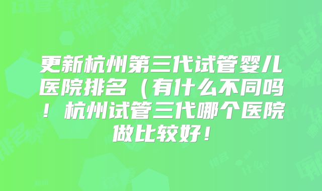 更新杭州第三代试管婴儿医院排名（有什么不同吗！杭州试管三代哪个医院做比较好！