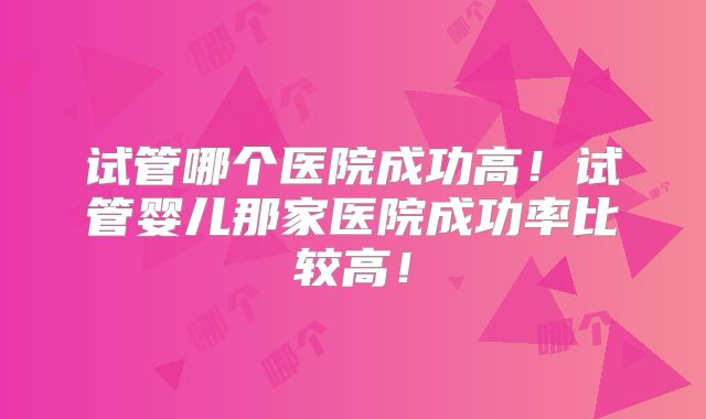 试管哪个医院成功高！试管婴儿那家医院成功率比较高！