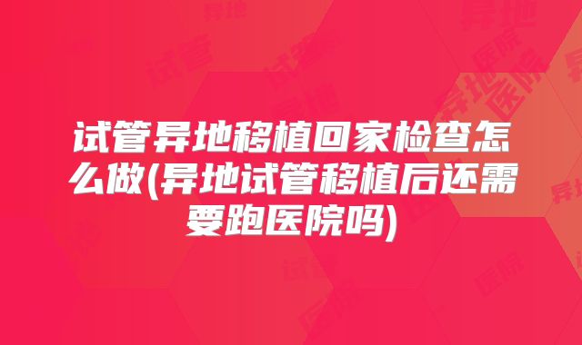 试管异地移植回家检查怎么做(异地试管移植后还需要跑医院吗)