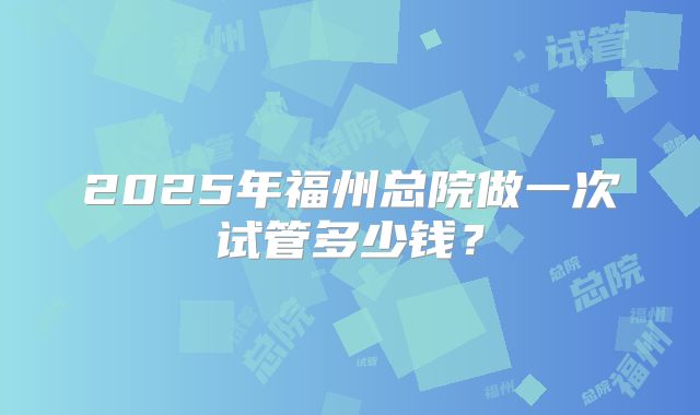 2025年福州总院做一次试管多少钱?
