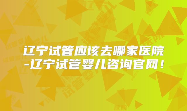 辽宁试管应该去哪家医院-辽宁试管婴儿咨询官网！