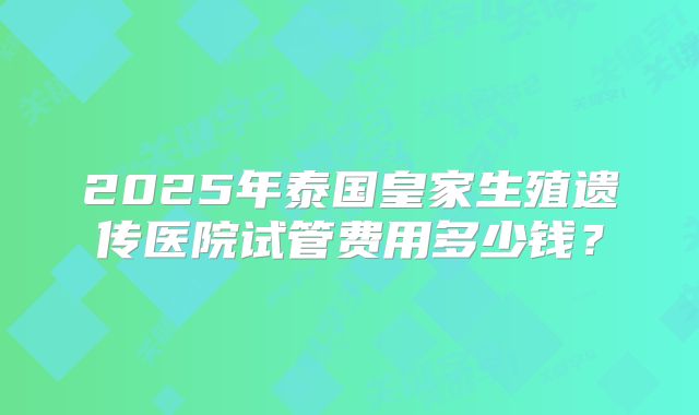 2025年泰国皇家生殖遗传医院试管费用多少钱？