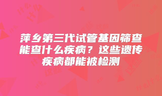 萍乡第三代试管基因筛查能查什么疾病？这些遗传疾病都能被检测