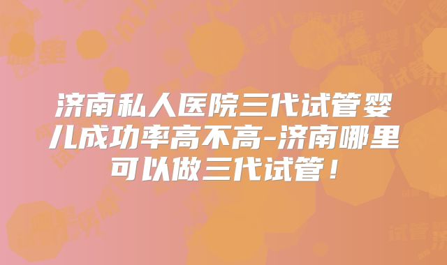 济南私人医院三代试管婴儿成功率高不高-济南哪里可以做三代试管！