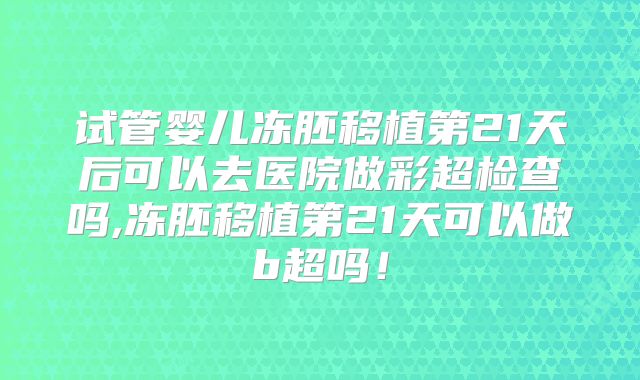 试管婴儿冻胚移植第21天后可以去医院做彩超检查吗,冻胚移植第21天可以做b超吗！