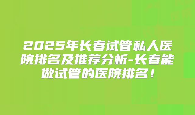 2025年长春试管私人医院排名及推荐分析-长春能做试管的医院排名！
