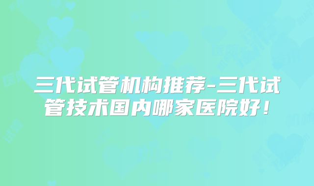 三代试管机构推荐-三代试管技术国内哪家医院好！