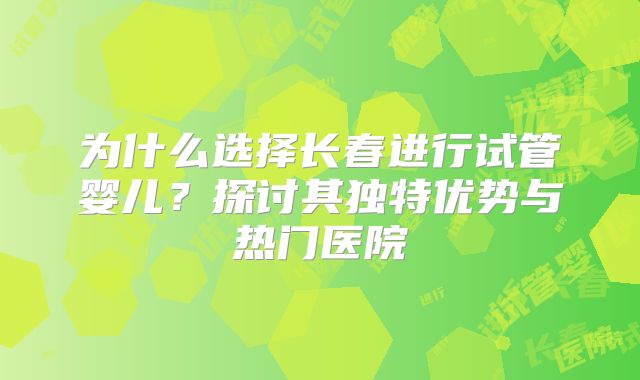 为什么选择长春进行试管婴儿？探讨其独特优势与热门医院