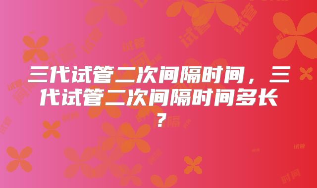 三代试管二次间隔时间,三代试管二次间隔时间多长?