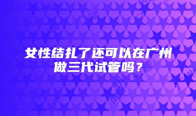 女性结扎了还可以在广州做三代试管吗？
