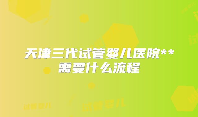 天津三代试管婴儿医院**需要什么流程