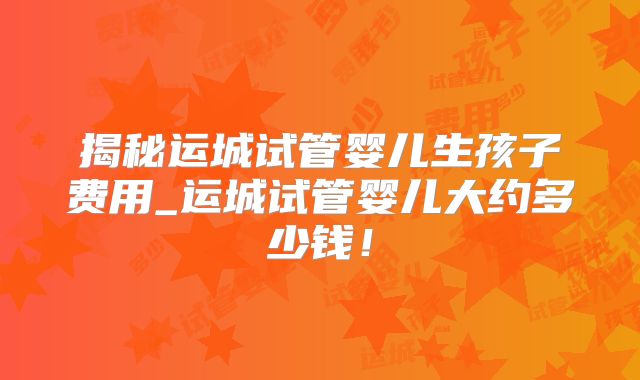 揭秘运城试管婴儿生孩子费用_运城试管婴儿大约多少钱！