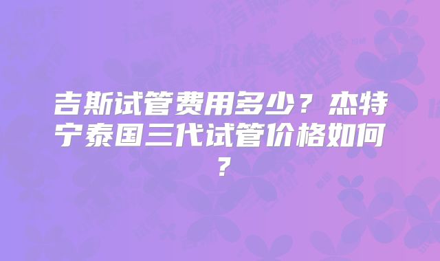 吉斯试管费用多少?杰特宁泰国三代试管价格如何?