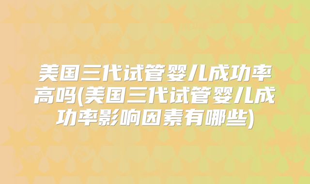 美国三代试管婴儿成功率高吗(美国三代试管婴儿成功率影响因素有哪些)