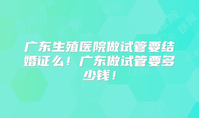广东生殖医院做试管要结婚证么！广东做试管要多少钱！