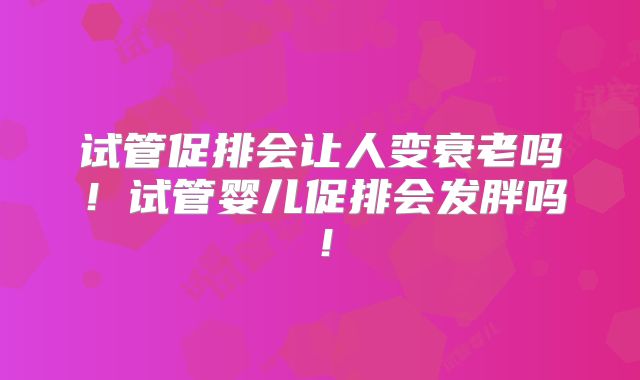 试管促排会让人变衰老吗！试管婴儿促排会发胖吗！