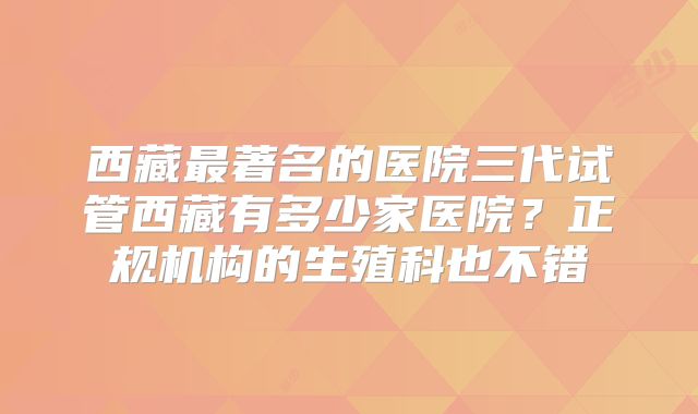 西藏最著名的医院三代试管西藏有多少家医院?正规机构的生殖科也不错