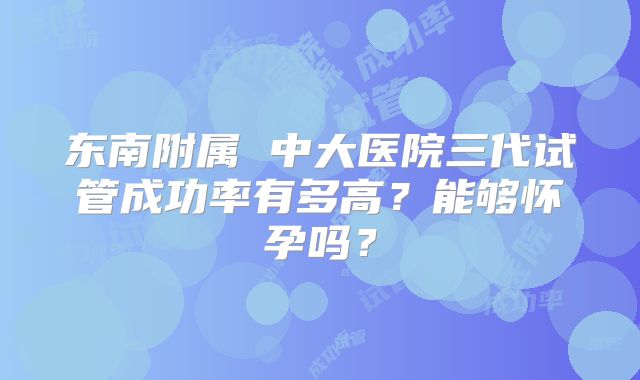 东南附属 中大医院三代试管成功率有多高?能够怀孕吗?