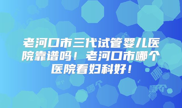 老河口市三代试管婴儿医院靠谱吗！老河口市哪个医院看妇科好！