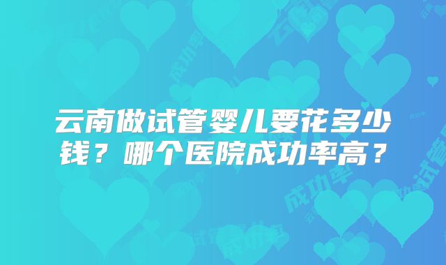云南做试管婴儿要花多少钱？哪个医院成功率高？