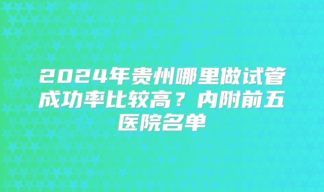 2024年贵州哪里做试管成功率比较高?内附前五医院名单