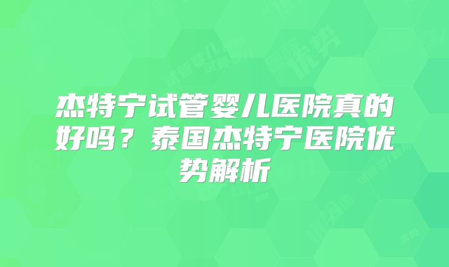 杰特宁试管婴儿医院真的好吗？泰国杰特宁医院优势解析
