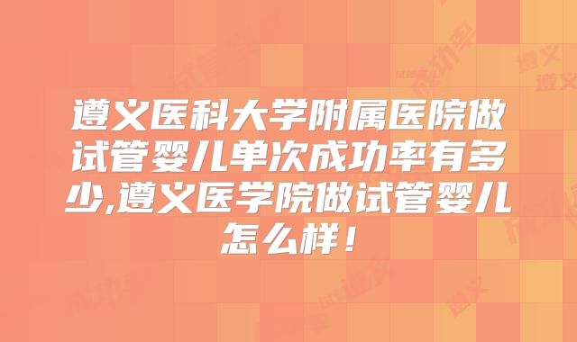 遵义医科大学附属医院做试管婴儿单次成功率有多少,遵义医学院做试管婴儿怎么样！