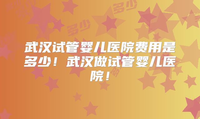 武汉试管婴儿医院费用是多少！武汉做试管婴儿医院！
