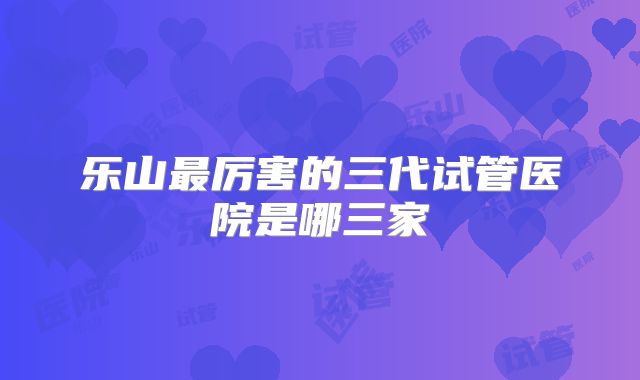 乐山最厉害的三代试管医院是哪三家