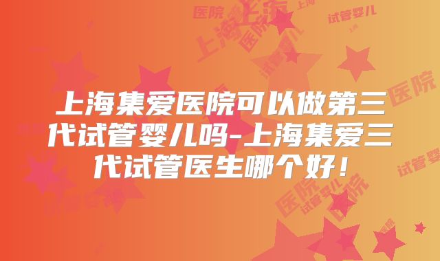 上海集爱医院可以做第三代试管婴儿吗-上海集爱三代试管医生哪个好!