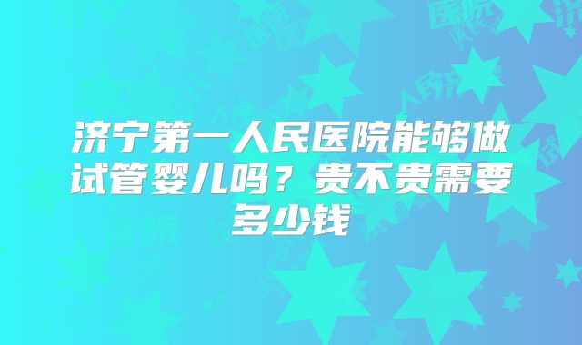 济宁第一人民医院能够做试管婴儿吗？贵不贵需要多少钱
