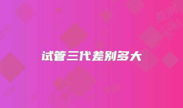 试管三代差别多大