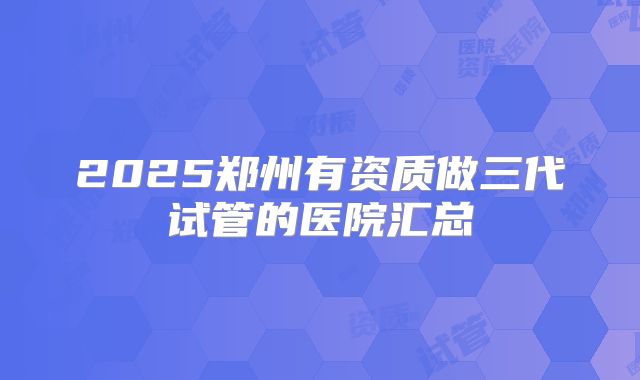 2025郑州有资质做三代试管的医院汇总