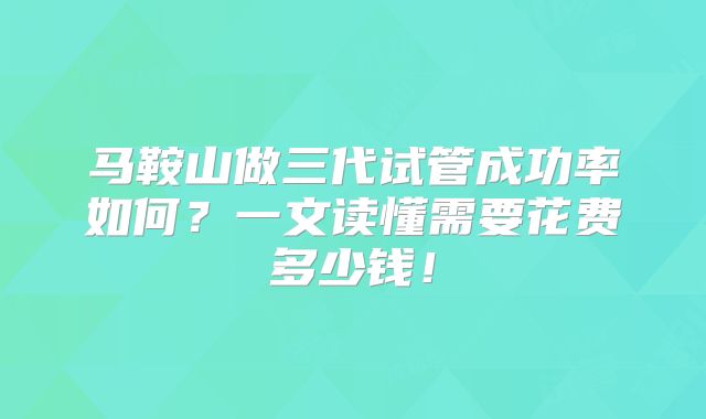 马鞍山做三代试管成功率如何？一文读懂需要花费多少钱！