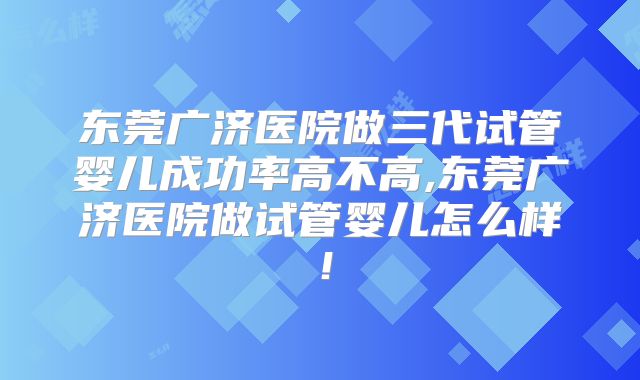 东莞广济医院做三代试管婴儿成功率高不高,东莞广济医院做试管婴儿怎么样！