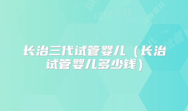 长治三代试管婴儿（长治试管婴儿多少钱）